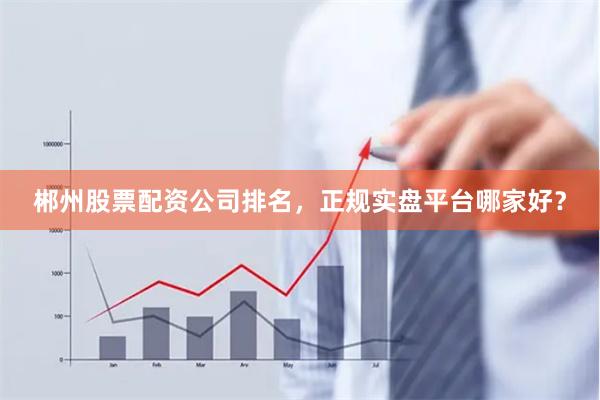 郴州股票配资公司排名，正规实盘平台哪家好？